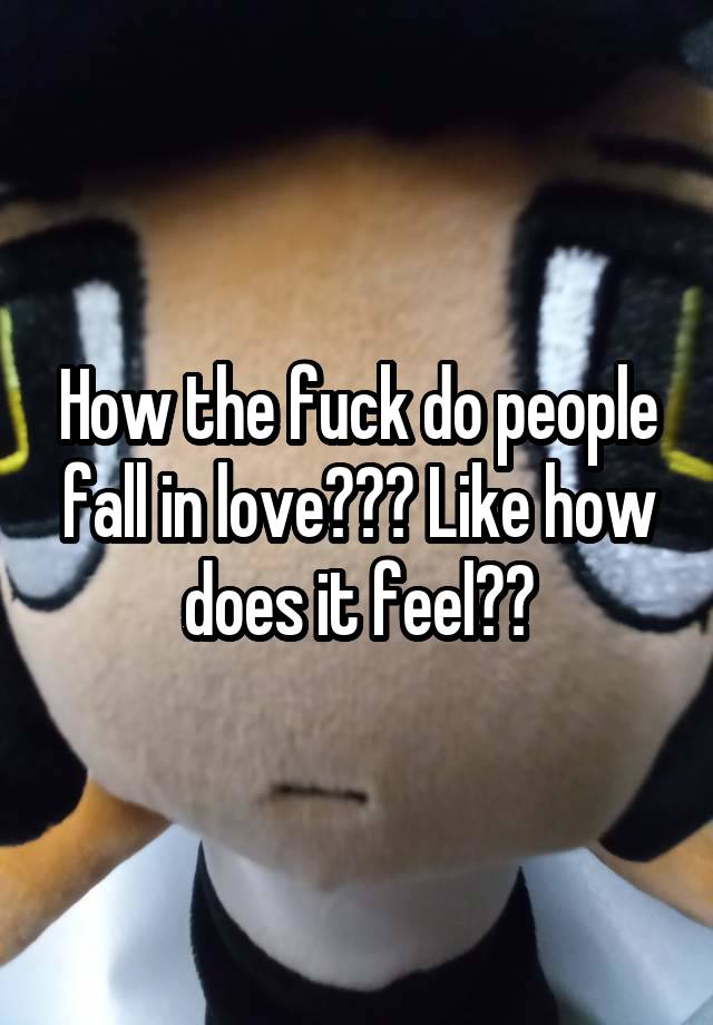 How the fuck do people fall in love??? Like how does it feel??