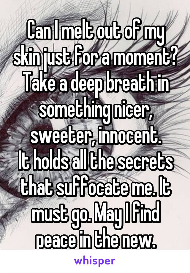 Can I melt out of my skin just for a moment?
Take a deep breath in something nicer, sweeter, innocent.
It holds all the secrets that suffocate me. It must go. May I find peace in the new.