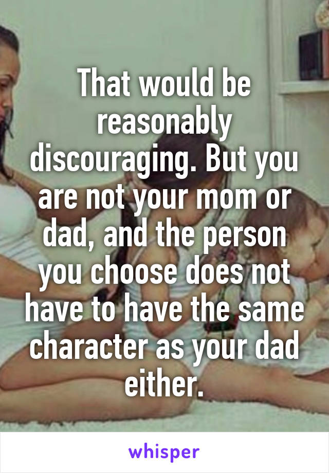 That would be reasonably discouraging. But you are not your mom or dad, and the person you choose does not have to have the same character as your dad either.