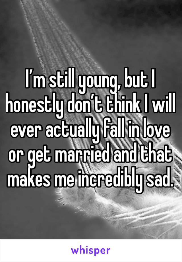 I’m still young, but I honestly don’t think I will ever actually fall in love or get married and that makes me incredibly sad.