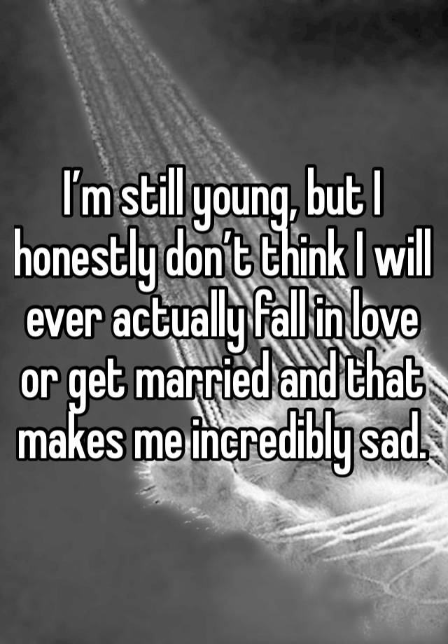 I’m still young, but I honestly don’t think I will ever actually fall in love or get married and that makes me incredibly sad.