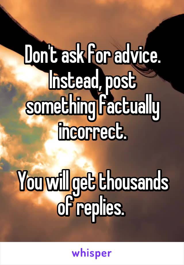 Don't ask for advice.
Instead, post something factually incorrect.

You will get thousands of replies. 