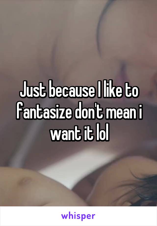 Just because I like to fantasize don't mean i want it lol