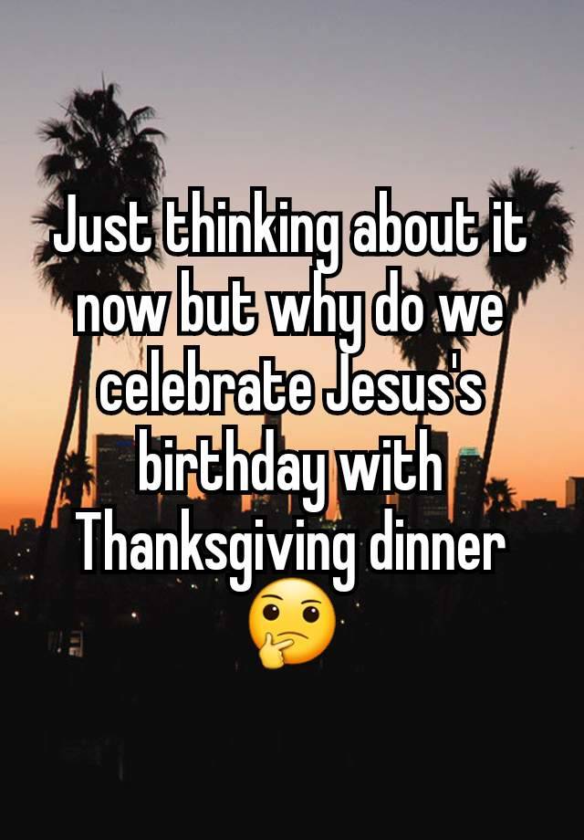 Just thinking about it now but why do we celebrate Jesus's birthday with Thanksgiving dinner 🤔