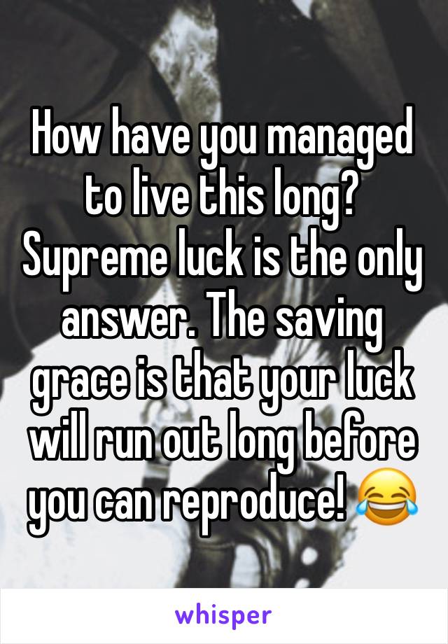 How have you managed to live this long? Supreme luck is the only answer. The saving grace is that your luck will run out long before you can reproduce! 😂