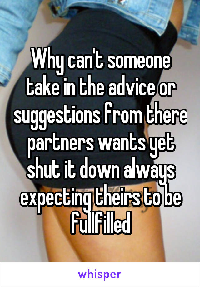 Why can't someone take in the advice or suggestions from there partners wants yet shut it down always expecting theirs to be fullfilled