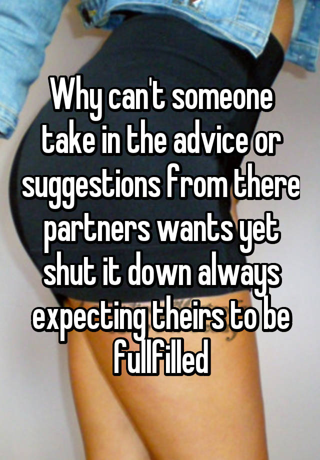 Why can't someone take in the advice or suggestions from there partners wants yet shut it down always expecting theirs to be fullfilled