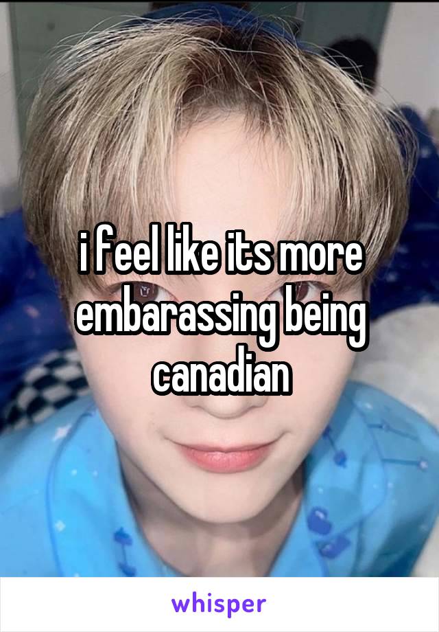 i feel like its more embarassing being canadian