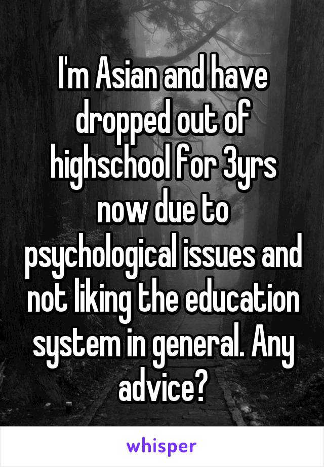 I'm Asian and have dropped out of highschool for 3yrs now due to psychological issues and not liking the education system in general. Any advice?