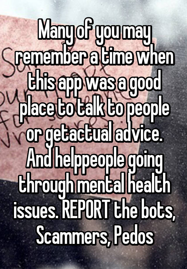 Many of you may remember a time when this app was a good place to talk to people or getactual advice. And helppeople going through mental health issues. REPORT the bots, Scammers, Pedos