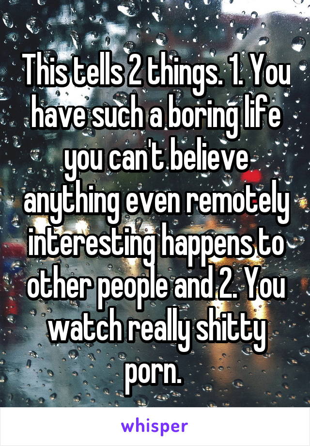 This tells 2 things. 1. You have such a boring life you can't believe anything even remotely interesting happens to other people and 2. You watch really shitty porn. 