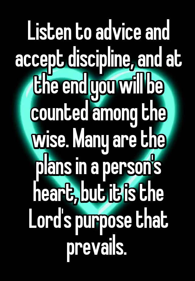 Listen to advice and accept discipline, and at the end you will be counted among the wise. Many are the plans in a person's heart, but it is the Lord's purpose that prevails. 