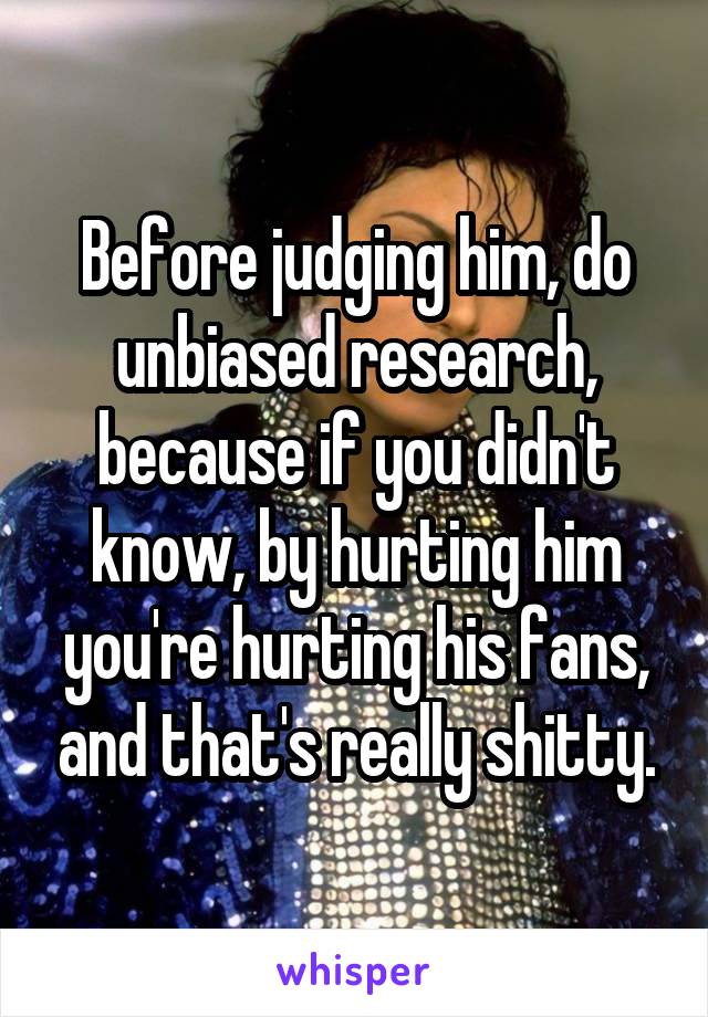 
Before judging him, do unbiased research, because if you didn't know, by hurting him you're hurting his fans, and that's really shitty.