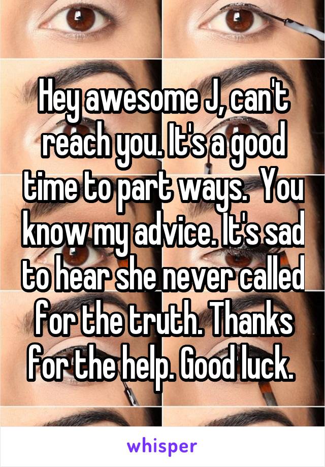 Hey awesome J, can't reach you. It's a good time to part ways.  You know my advice. It's sad to hear she never called for the truth. Thanks for the help. Good luck. 