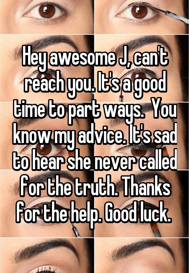 Hey awesome J, can't reach you. It's a good time to part ways.  You know my advice. It's sad to hear she never called for the truth. Thanks for the help. Good luck. 