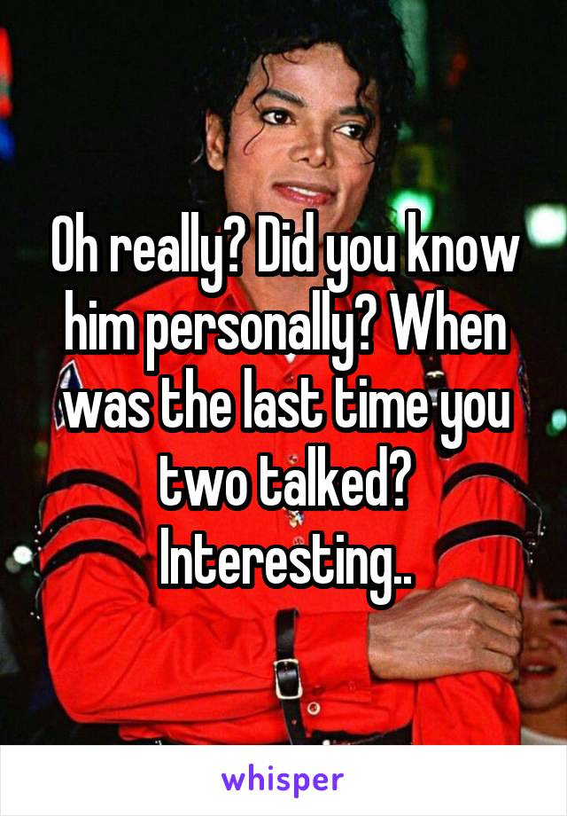 Oh really? Did you know him personally? When was the last time you two talked? Interesting..