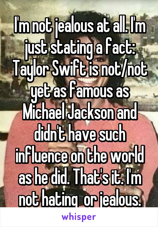 I'm not jealous at all. I'm just stating a fact: Taylor Swift is not/not yet as famous as Michael Jackson and didn't have such influence on the world as he did. That's it. I'm not hating  or jealous.