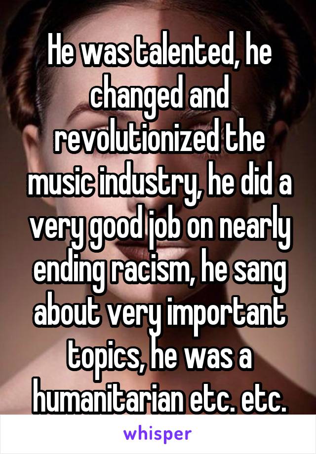 He was talented, he changed and revolutionized the music industry, he did a very good job on nearly ending racism, he sang about very important topics, he was a humanitarian etc. etc.