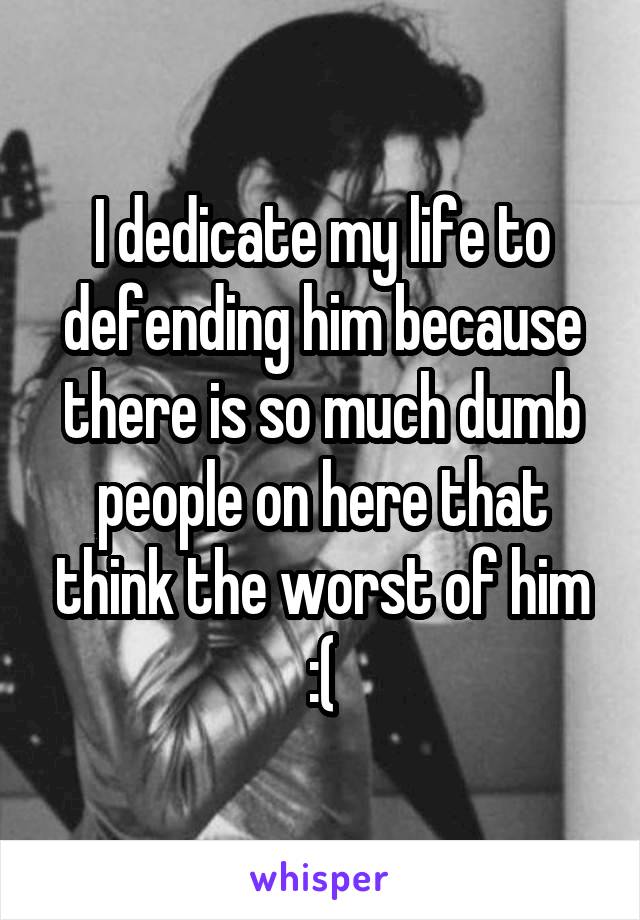 I dedicate my life to defending him because there is so much dumb people on here that think the worst of him :(