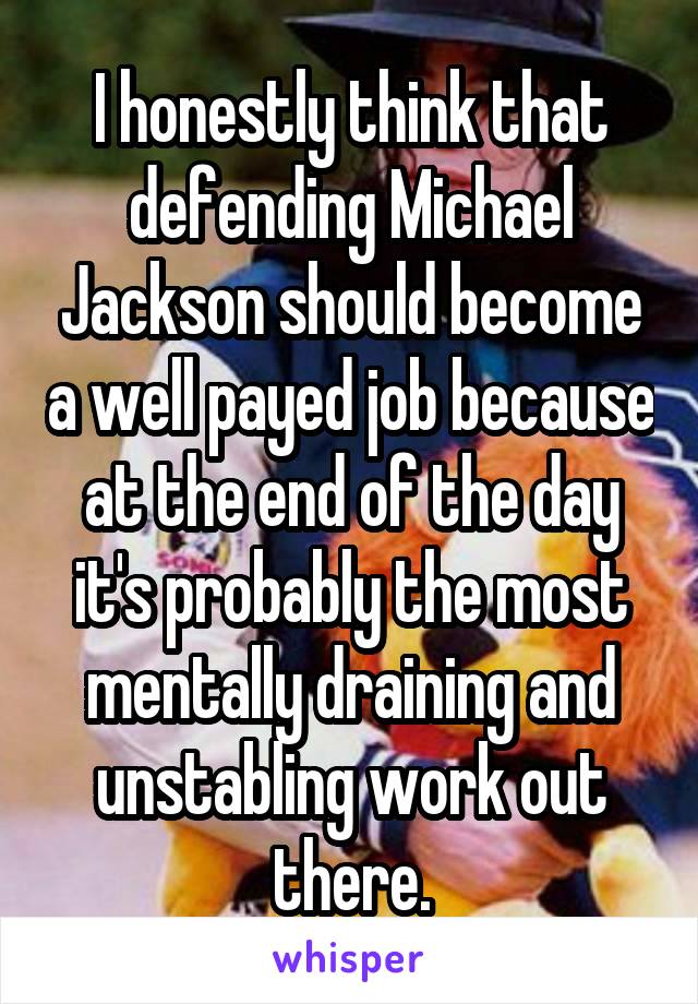 I honestly think that defending Michael Jackson should become a well payed job because at the end of the day it's probably the most mentally draining and unstabling work out there.