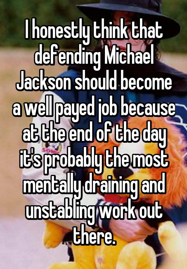 I honestly think that defending Michael Jackson should become a well payed job because at the end of the day it's probably the most mentally draining and unstabling work out there.