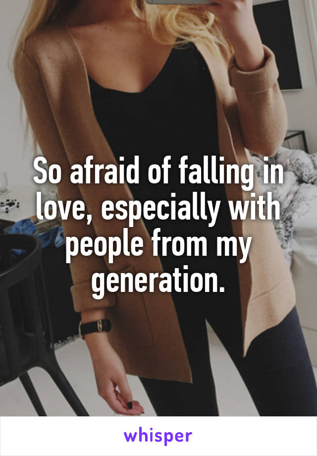 So afraid of falling in love, especially with people from my generation.