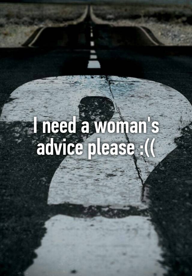 I need a woman's advice please :((