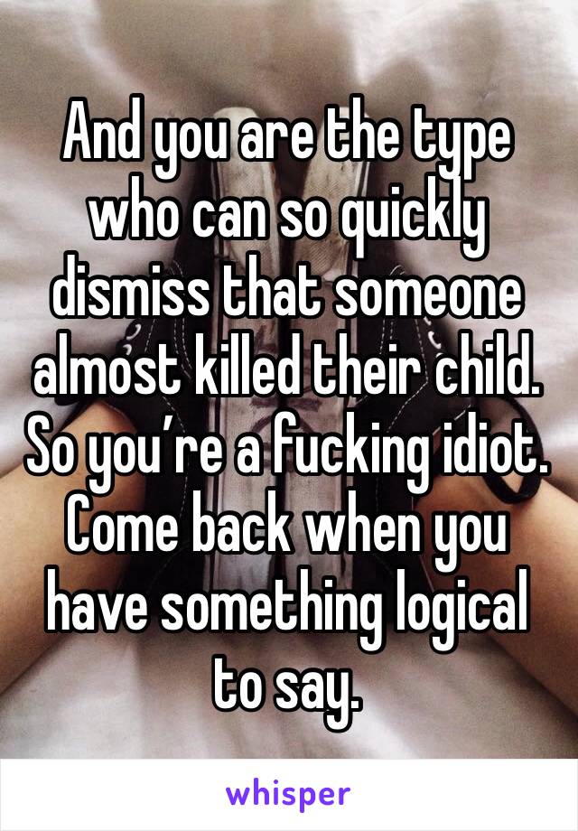 And you are the type who can so quickly dismiss that someone almost killed their child. So you’re a fucking idiot. Come back when you have something logical to say. 