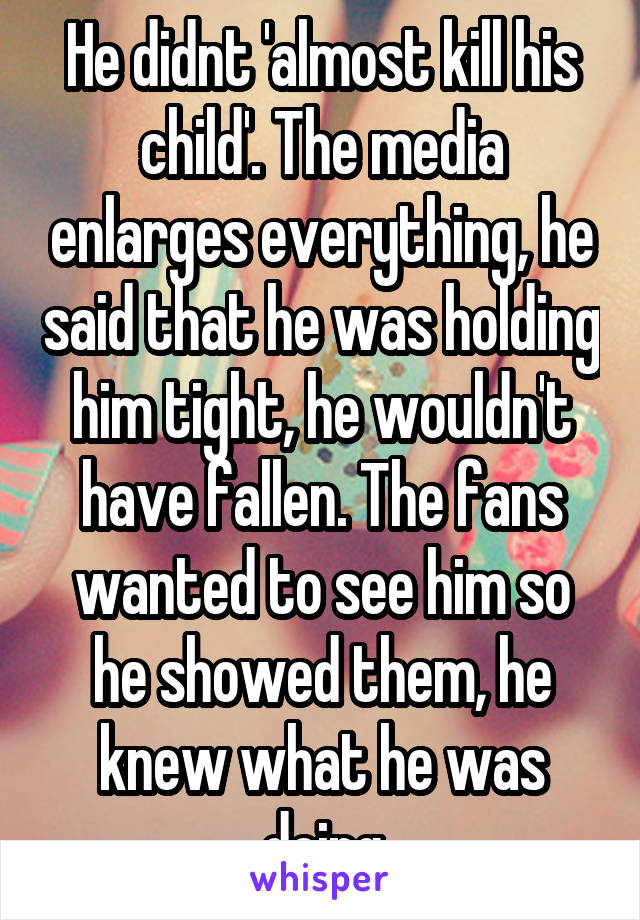 He didnt 'almost kill his child'. The media enlarges everything, he said that he was holding him tight, he wouldn't have fallen. The fans wanted to see him so he showed them, he knew what he was doing