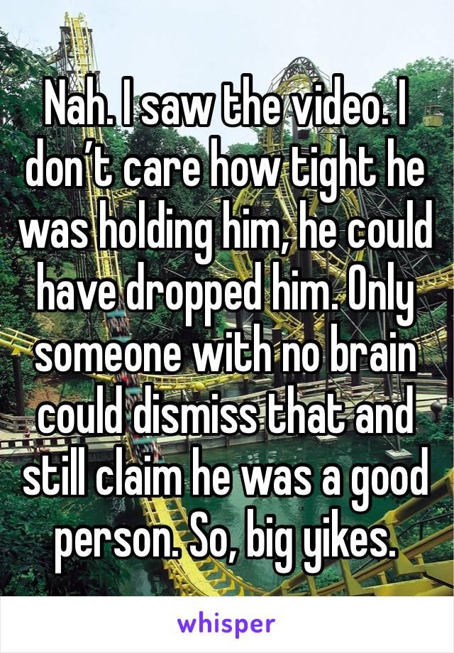 Nah. I saw the video. I don’t care how tight he was holding him, he could have dropped him. Only someone with no brain could dismiss that and still claim he was a good person. So, big yikes. 