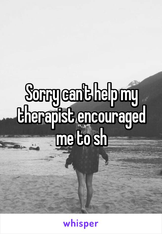 Sorry can't help my therapist encouraged me to sh