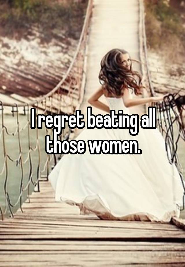 I regret beating all those women.