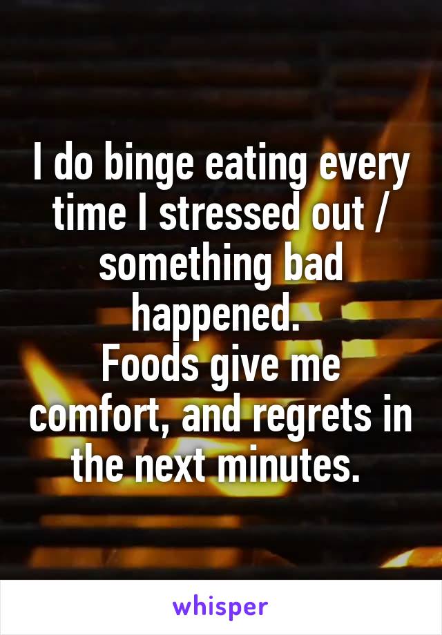 I do binge eating every time I stressed out / something bad happened. 
Foods give me comfort, and regrets in the next minutes. 