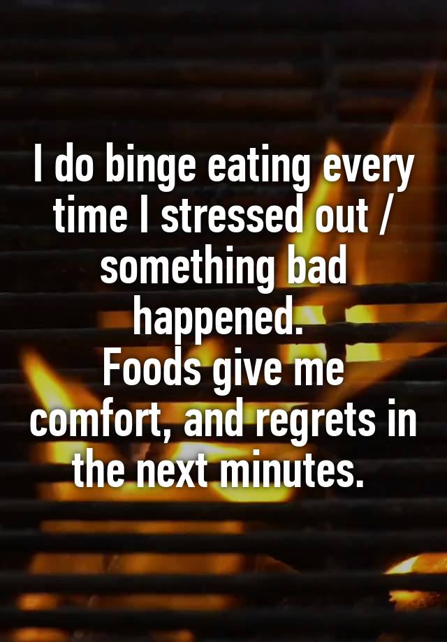 I do binge eating every time I stressed out / something bad happened. 
Foods give me comfort, and regrets in the next minutes. 