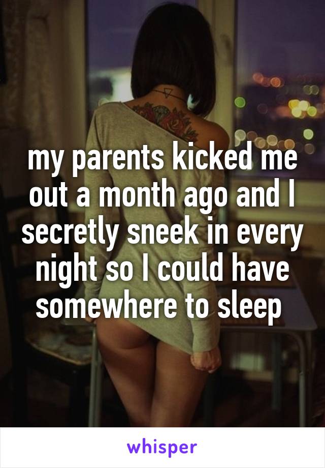 my parents kicked me out a month ago and I secretly sneek in every night so I could have somewhere to sleep 