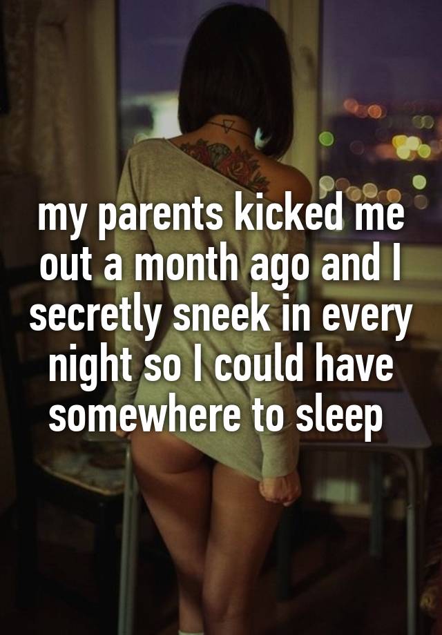 my parents kicked me out a month ago and I secretly sneek in every night so I could have somewhere to sleep 