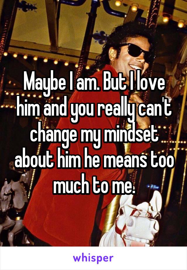 Maybe I am. But I love him and you really can't change my mindset about him he means too much to me.