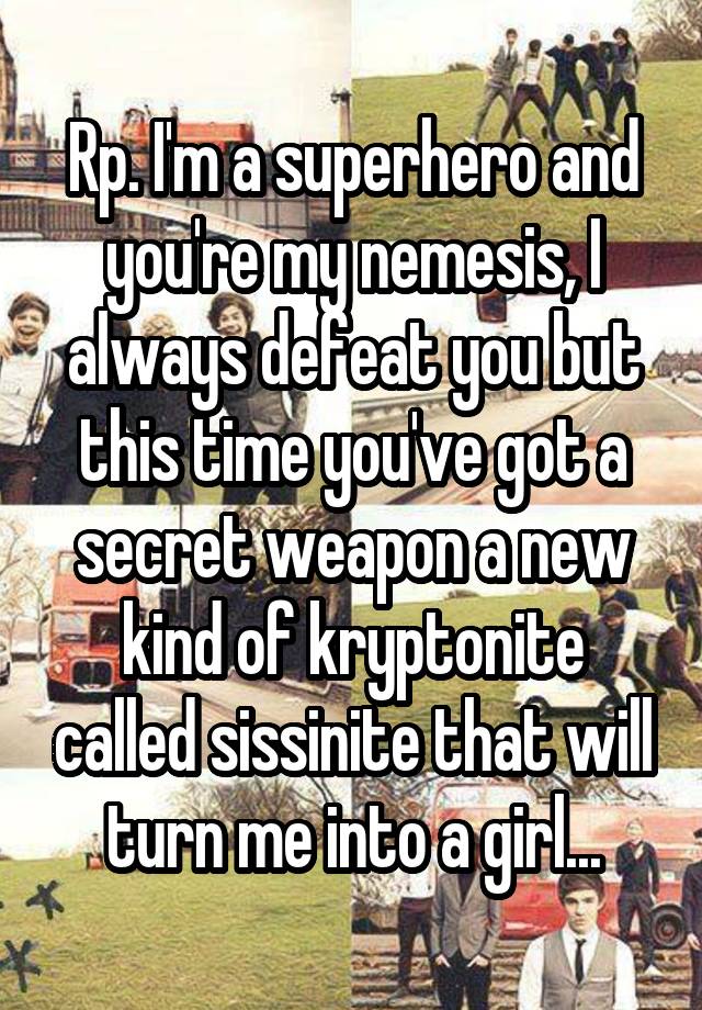 Rp. I'm a superhero and you're my nemesis, I always defeat you but this time you've got a secret weapon a new kind of kryptonite called sissinite that will turn me into a girl...