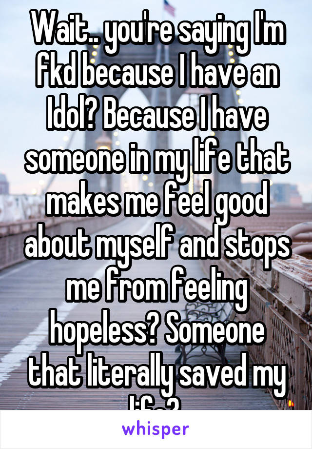 Wait.. you're saying I'm fkd because I have an Idol? Because I have someone in my life that makes me feel good about myself and stops me from feeling hopeless? Someone that literally saved my life? 