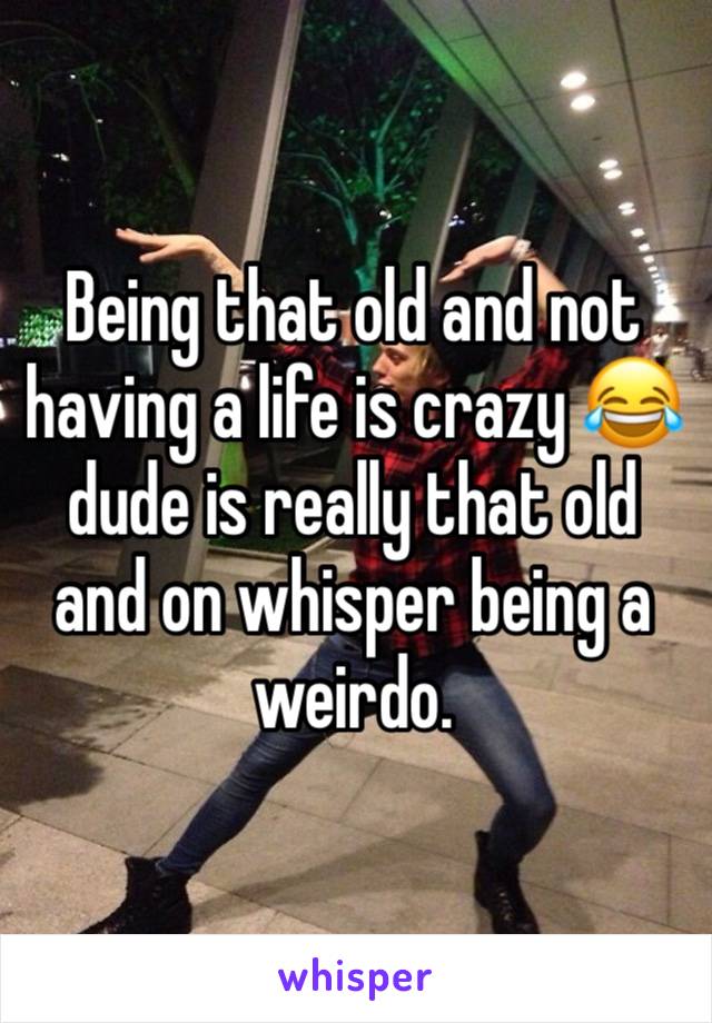 Being that old and not having a life is crazy 😂 dude is really that old and on whisper being a weirdo.