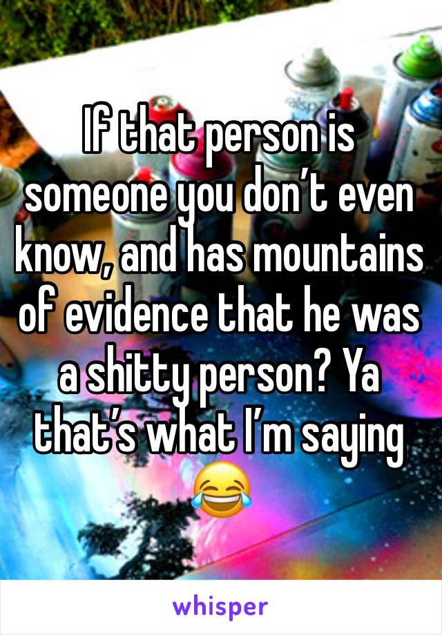 If that person is someone you don’t even know, and has mountains of evidence that he was a shitty person? Ya that’s what I’m saying 😂