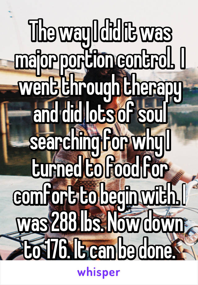 The way I did it was major portion control.  I went through therapy and did lots of soul searching for why I turned to food for comfort to begin with. I was 288 lbs. Now down to 176. It can be done.