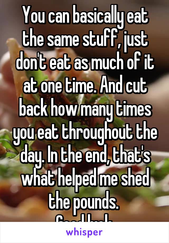 You can basically eat the same stuff, just don't eat as much of it at one time. And cut back how many times you eat throughout the day. In the end, that's what helped me shed the pounds. 
Good luck.