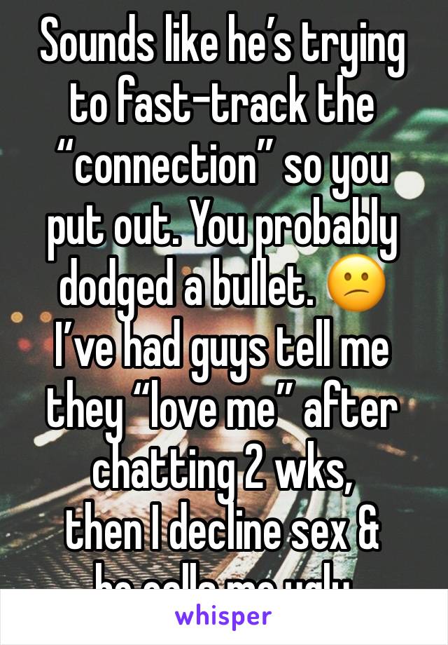 Sounds like he’s trying
to fast-track the
“connection” so you
put out. You probably
dodged a bullet. 😕
I’ve had guys tell me they “love me” after chatting 2 wks,
then I decline sex &
he calls me ugly