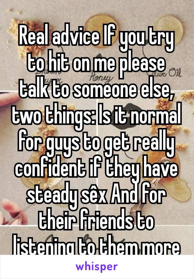 Real advice If you try to hit on me please talk to someone else, two things: Is it normal for guys to get really confident if they have steady sêx And for their friends to listening to them more