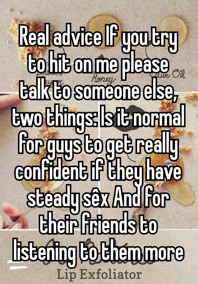 Real advice If you try to hit on me please talk to someone else, two things: Is it normal for guys to get really confident if they have steady sêx And for their friends to listening to them more