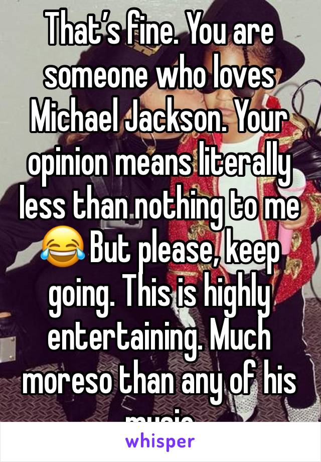 That’s fine. You are someone who loves Michael Jackson. Your opinion means literally less than nothing to me 😂 But please, keep going. This is highly entertaining. Much moreso than any of his music