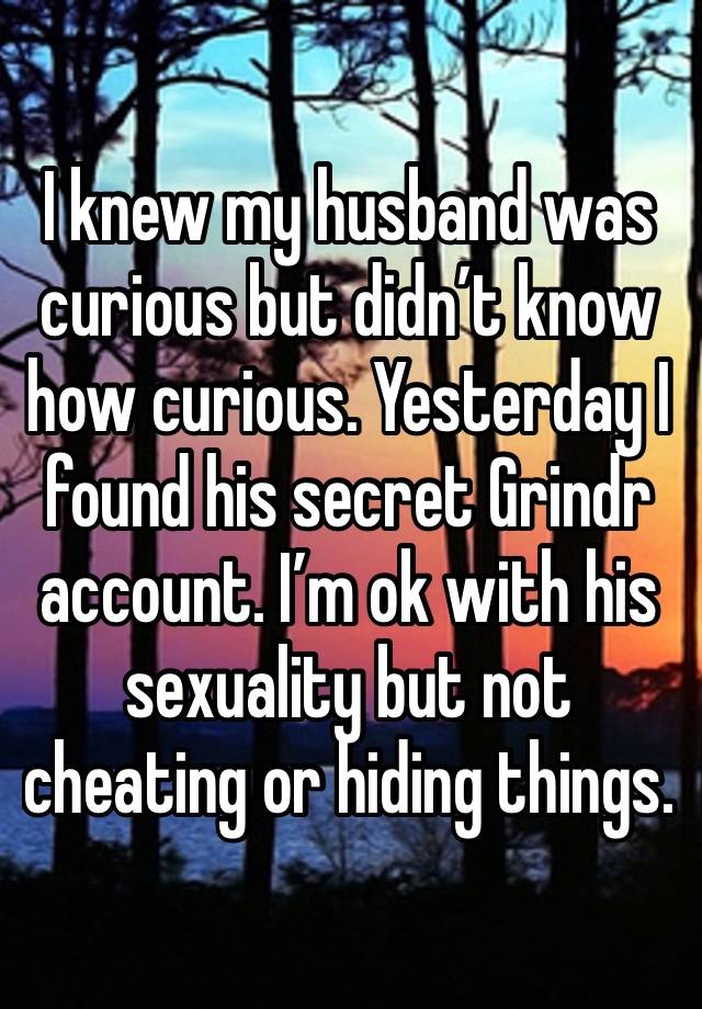 I knew my husband was curious but didn’t know how curious. Yesterday I found his secret Grindr account. I’m ok with his sexuality but not cheating or hiding things. 