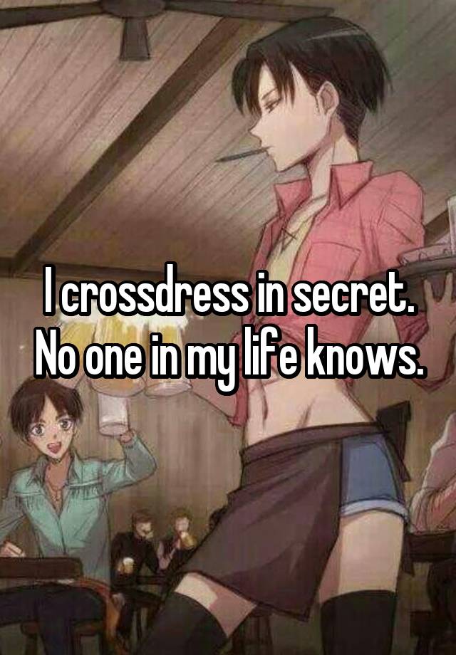 I crossdress in secret. No one in my life knows.