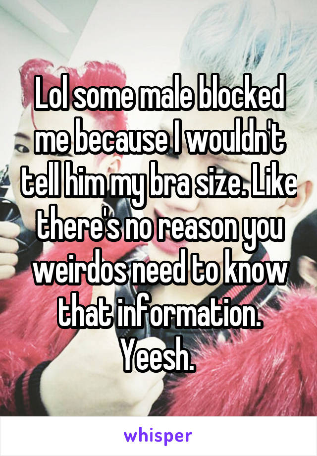 Lol some male blocked me because I wouldn't tell him my bra size. Like there's no reason you weirdos need to know that information. Yeesh. 